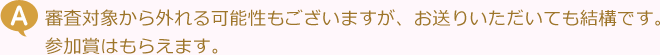 審査対象から外れる可能性もございますが、お送りいただいても結構です。参加賞はもらえます。