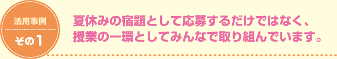 活用事例その1 夏休みの宿題として応募するだけではなく、授業の一環としてみんなで取り組んでいます。