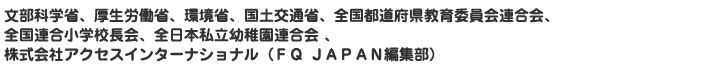 文部科学省、厚生労働省、環境省、国土交通省、全国都道府県教育委員会連合会、全国連合小学校長会、全日本私立幼稚園連合会 、株式会社アクセスインターナショナル（ＦＱ ＪＡＰＡＮ編集部）