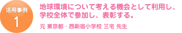 活用事例 1 地球環境について考える機会として利用し、学校全体で参加し、表彰する。元 東京都・西新宿小学校 三宅 先生