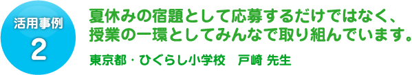 活用事例 2 夏休みの宿題として応募するだけではなく、授業の一環としてみんなで取り組んでいます。東京都・ひぐらし小学校　戸𥔎 先生