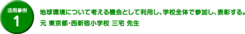 活用事例 1 地球環境について考える機会として利用し、学校全体で参加し、表彰する。元 東京都・西新宿小学校 三宅 先生