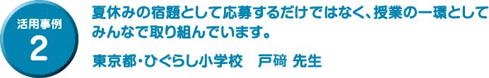 活用事例 2 夏休みの宿題として応募するだけではなく、授業の一環としてみんなで取り組んでいます。東京都・ひぐらし小学校　戸𥔎 先生