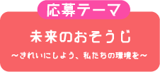 応募テーマ 未来のおそうじ〜きれいにしよう、私たちの環境を〜