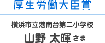 厚生労働大臣賞 横浜市立港南台第二小学校 山野 太暉さま