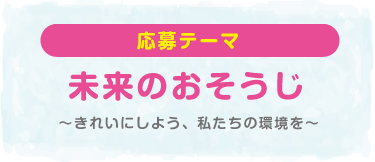 応募テーマ 未来のおそうじ〜きれいにしよう、私たちの環境を〜