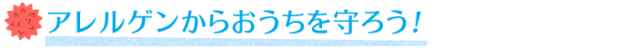 アレルゲンからおうちを守ろう！