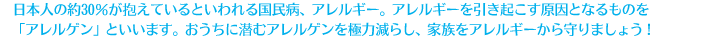 日本人の約30％が抱えているといわれる国民病、アレルギー。アレルギーを引き起こす原因となるものを「アレルゲン」といいます。おうちに潜むアレルゲンを極力減らし、家族をアレルギーから守りましょう！