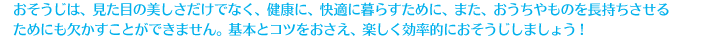 おそうじは、見た目の美しさだけでなく、健康に、快適に暮らすために、また、おうちやものを長持ちさせるためにも欠かすことができません。基本とコツをおさえ、楽しく効率的におそうじしましょう！