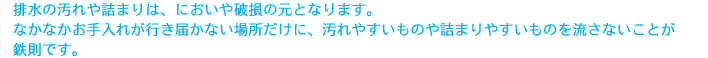 排水の汚れや詰まりは、においや破損の元となります。なかなかお手入れが行き届かない場所だけに、汚れやすいものや詰まりやすいものを流さないことが鉄則です。