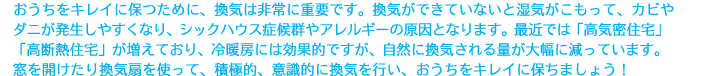 おうちをキレイに保つために、換気は非常に重要です。換気ができていないと湿気がこもって、カビやダニが発生しやすくなり、シックハウス症候群やアレルギーの原因となります。最近では「高気密住宅」「高断熱住宅」が増えており、冷暖房には効果的ですが、自然に換気される量が大幅に減っています。窓を開けたり換気扇を使って、積極的、意識的に換気を行い、おうちをキレイに保ちましょう！